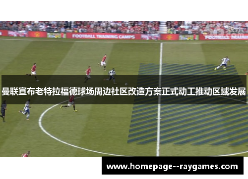 曼联宣布老特拉福德球场周边社区改造方案正式动工推动区域发展